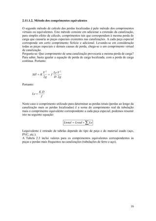 16
2.11.1.2. Método dos comprimentos equivalentes
O segundo método de calculo das perdas localizadas é pelo método dos comprimentos
virtuais ou equivalentes. Este método consiste em adicionar a extensão da canalização,
para simples efeito de cálculo, comprimentos tais que correspondam à mesma perda de
carga que causaria as peças especiais existentes nas canalizações. A cada peça especial
corresponde um certo comprimento fictício e adicional. Levando-se em consideração
todas as peças especiais e demais causas de perda, chega-se a um comprimento virtual
de canalização.
Pergunta-se: Que comprimento de uma canalização provocaria a mesma perda de carga?
Para saber, basta igualar a equação de perda de carga localizada, com a perda de carga
contínua. Portanto:
g
V
D
Le
f
g
V
K
H
2
2
2
2



Portanto:
f
D
K
Le
.

Neste caso o comprimento utilizado para determinar as perdas totais (perdas ao longo da
canalização mais as perdas localizadas) é a soma do comprimento real da tubulação
mais o comprimento equivalente correspondente a cada peça especial, podemos resumir
isto na seguinte equação:


 Le
Lreal
Ltotal
Lequivalente é retirado de tabelas depende do tipo de peça e do material usado (aço,
PVC, etc.).
A Tabela 2.3 inclui valores para os comprimentos equivalentes correspondentes às
peças e perdas mais frequentes na canalizações (tubulações de ferro e aço).
 