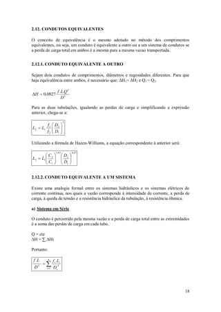 18
2.12. CONDUTOS EQUIVALENTES
O conceito de equivalência é o mesmo adotado no método dos comprimentos
equivalentes, ou seja, um conduto é equivalente a outro ou a um sistema de condutos se
a perda de carga total em ambos é a mesma para a mesma vazao transportada.
2.12.1. CONDUTO EQUIVALENTE A OUTRO
Sejam dois condutos de comprimentos, diâmetros e rugosidades diferentes. Para que
haja equivalência entre ambos, é necessário que: ∆H1= ∆H2 e Q1 = Q2.
5
2
.
.
0827
,
0
D
Q
L
f
H 

Para as duas tubulações, igualando as perdas de carga e simplificando a expressão
anterior, chega-se a:
5
1
2
2
1
1
2 








D
D
f
f
L
L
Utilizando a fórmula de Hazen-Williams, a equação correspondente à anterior será:
87
,
4
1
2
85
,
1
1
2
1
2 
















D
D
C
C
L
L
2.12.2. CONDUTO EQUIVALENTE A UM SISTEMA
Existe uma analogia formal entre os sistemas hidráulicos e os sistemas elétricos de
corrente contínua, nos quais a vazão corresponde à intensidade de corrente, a perda de
carga, à queda de tensão e a resistência hidráulica da tubulação, à resistência ôhmica.
a) Sistema em Série
O conduto é percorrido pela mesma vazão e a perda de carga total entre as extremidades
é a soma das perdas de carga em cada tubo.
Q = cte
∆H = ∑ ∆Hi
Portanto:



n
i i
i
i
D
L
f
D
L
f
1
5
5
.
.
 