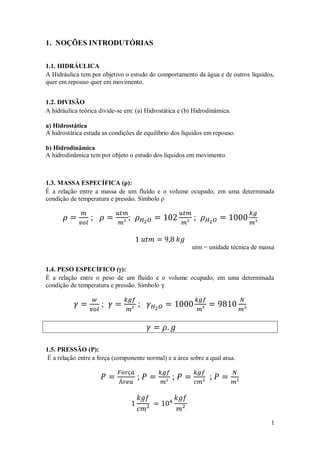 1
1. NOÇÕES INTRODUTÓRIAS
1.1. HIDRÁULICA
A Hidráulica tem por objetivo o estudo do comportamento da água e de outros líquidos,
quer em repouso quer em movimento.
1.2. DIVISÃO
A hidráulica teórica divide-se em: (a) Hidrostática e (b) Hidrodinâmica.
a) Hidrostática
A hidrostática estuda as condições de equilíbrio dos líquidos em repouso.
b) Hidrodinâmica
A hidrodinâmica tem por objeto o estudo dos líquidos em movimento.
1.3. MASSA ESPECÍFICA (ρ):
É a relação entre a massa de um fluído e o volume ocupado, em uma determinada
condição de temperatura e pressão. Símbolo ρ
; ; ;
utm = unidade técnica de massa
1.4. PESO ESPECÍFICO ():
É a relação entre o peso de um fluído e o volume ocupado, em uma determinada
condição de temperatura e pressão. Símbolo
; ;
1.5. PRESSÃO (P):
É a relação entre a força (componente normal) e a área sobre a qual atua.
; ; ;
 