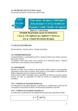 2
1.6. METRO DE COLUNA D´ÁGUA (mca):
É a pressão equivalente a um metro de coluna d´água.
Figura 1.1 – Cubo de água
1.7. ESCALAS DE PRESSÃO:
Pressão absoluta = Pressão relativa + Pressão atmosférica
1.8. COMPRESSIBILIDADE
Compressibilidade é a propriedade que têm os corpos de reduzir seus volumes, sob ação
de pressões externas.
Os líquidos variam muito pouco com a pressão, já os aeriformes (gases e vapores)
variam muito com a pressão e com a temperatura.
1.9. VISCOSIDADE
Quando um fluído escoa, verifica-se um movimento relativo entre as suas partículas,
resultando um atrito entre as mesmas. Atrito interno ou viscosidade é a propriedade dos
fluídos responsáveis pela sua resistência à deformação.
Pode-se definir ainda a viscosidade como a capacidade do fluido em converter energia
cinética em calor; ou capacidade do fluido em resistir ao cisalhamento (esforços
cortantes).
1.9.1. Coeficiente de viscosidade dinâmica (μ)
O coeficiente de viscosidade absoluta ou dinâmica, ou, simplesmente, coeficiente de
viscosidade é característico do fluido, em determinada temperatura e pressão.
1.9.2. Coeficiente de viscosidade cinemática (υ)
É a razão entre o coeficiente de viscosidade dinâmica pela massa específica do fluído.
(m²/s)
 