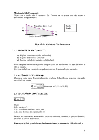 6
Movimento Não Permanente
Neste caso a vazão não é constante. Ex. Durante as enchentes num rio ocorre o
movimento não permanente.
Figura 2.3 – Movimento Não Permanente
2.2. REGIMES DE ESCOAMENTO
a) Regime laminar (tranquilo ou lamelar);
b) Regime de transição (instável)
c) Regime turbulento (agitado ou hidráulico).
Com o regime laminar as trajetórias das partículas em movimento são bem definidas e
não se cruzam.
O regime turbulento caracteriza-se pelo movimento desordenado das partículas.
2.3. VAZÃO OU DESCARGA (Q)
Chama-se vazão numa determinada seção, o volume de liquido que atravessa esta seção
na unidade de tempo.
(unidades: m³/s; l/s; m³/h; l/h)
2.4. EQUAÇÃO DA CONTINUIDADE
Onde:
Q é a vazão, m/s
V é a velocidade média na seção, m/s
A é a área da seção do escoamento, m²
Ou seja, no escoamento permanente a vazão em volume é constante, a qualquer instante,
em todas as seções transversais.
Essa equação é de grande importância em todos os problemas da Hidrodinâmica.
 