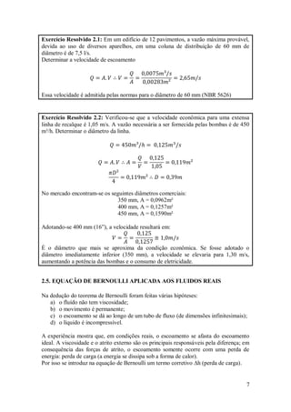 7
Exercício Resolvido 2.1: Em um edifício de 12 pavimentos, a vazão máxima provável,
devida ao uso de diversos aparelhos, em uma coluna de distribuição de 60 mm de
diâmetro é de 7,5 l/s.
Determinar a velocidade de escoamento
Essa velocidade é admitida pelas normas para o diâmetro de 60 mm (NBR 5626)
Exercício Resolvido 2.2: Verificou-se que a velocidade econômica para uma extensa
linha de recalque é 1,05 m/s. A vazão necessária a ser fornecida pelas bombas é de 450
m³/h. Determinar o diâmetro da linha.
No mercado encontram-se os seguintes diâmetros comerciais:
350 mm, A = 0,0962m²
400 mm, A = 0,1257m²
450 mm, A = 0,1590m²
Adotando-se 400 mm (16”), a velocidade resultará em:
É o diâmetro que mais se aproxima da condição econômica. Se fosse adotado o
diâmetro imediatamente inferior (350 mm), a velocidade se elevaria para 1,30 m/s,
aumentando a potência das bombas e o consumo de eletricidade.
2.5. EQUAÇÃO DE BERNOULLI APLICADA AOS FLUIDOS REAIS
Na dedução do teorema de Bernoulli foram feitas várias hipóteses:
a) o fluído não tem viscosidade;
b) o movimento é permanente;
c) o escoamento se dá ao longo de um tubo de fluxo (de dimensões infinitesimais);
d) o líquido é incompressível.
A experiência mostra que, em condições reais, o escoamento se afasta do escoamento
ideal. A viscosidade e o atrito externo são os principais responsáveis pela diferença; em
consequência das forças de atrito, o escoamento somente ocorre com uma perda de
energia: perda de carga (a energia se dissipa sob a forma de calor).
Por isso se introduz na equação de Bernoulli um termo corretivo ∆h (perda de carga).
 