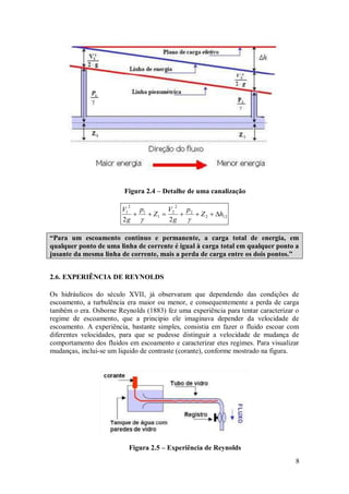 8
Figura 2.4 – Detalhe de uma canalização
12
2
2
2
2
1
1
2
1
2
2
h
Z
p
g
V
Z
p
g
V









“Para um escoamento contínuo e permanente, a carga total de energia, em
qualquer ponto de uma linha de corrente é igual à carga total em qualquer ponto a
jusante da mesma linha de corrente, mais a perda de carga entre os dois pontos.”
2.6. EXPERIÊNCIA DE REYNOLDS
Os hidráulicos do século XVII, já observaram que dependendo das condições de
escoamento, a turbulência era maior ou menor, e consequentemente a perda de carga
também o era. Osborne Reynolds (1883) fez uma experiência para tentar caracterizar o
regime de escoamento, que a principio ele imaginava depender da velocidade de
escoamento. A experiência, bastante simples, consistia em fazer o fluido escoar com
diferentes velocidades, para que se pudesse distinguir a velocidade de mudança de
comportamento dos fluidos em escoamento e caracterizar etes regimes. Para visualizar
mudanças, inclui-se um liquido de contraste (corante), conforme mostrado na figura.
Figura 2.5 – Experiência de Reynolds
 