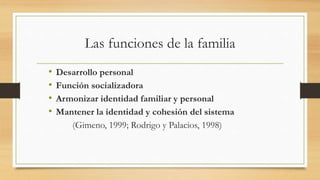 Las funciones de la familia
• Desarrollo personal
• Función socializadora
• Armonizar identidad familiar y personal
• Mantener la identidad y cohesión del sistema
(Gimeno, 1999; Rodrigo y Palacios, 1998)
 