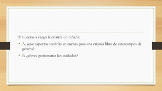 Si tuvieras a cargo la crianza un niña/a:
• A. ¿que aspectos tendrías en cuenta para una crianza libre de estereotipos de
género?
• B. ¿cómo gestionarías los cuidados?
 