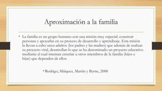 Aproximación a la familia
• La familia es un grupo humano con una misión muy especial: construir
personas y apoyarlas en su proceso de desarrollo y aprendizaje. Esta misión
la llevan a cabo unos adultos (los padres y las madres) que además de realizar
su proyecto vital, desarrollan lo que se ha denominado un proyecto educativo
mediante el cual intentan enseñar a otros miembros de la familia (hijos e
hijas) que dependen de ellos.
•Rodrigo, Máiquez, Martín y Byrne, 2008
 