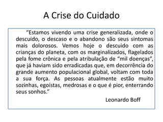 A Crise do Cuidado
    “Estamos vivendo uma crise generalizada, onde o
descuido, o descaso e o abandono são seus sintomas
mais dolorosos. Vemos hoje o descuido com as
crianças do planeta, com os marginalizados, flagelados
pela fome crônica e pela atribulação de “mil doenças”,
que já haviam sido erradicadas que, em decorrência do
grande aumento populacional global, voltam com toda
a sua força. As pessoas atualmente estão muito
sozinhas, egoístas, medrosas e o que é pior, enterrando
seus sonhos.”
                                   Leonardo Boff
 