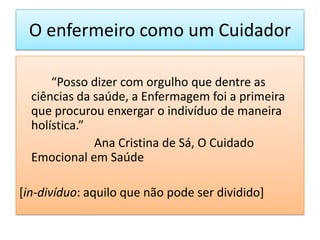 O enfermeiro como um Cuidador

      “Posso dizer com orgulho que dentre as
  ciências da saúde, a Enfermagem foi a primeira
  que procurou enxergar o indivíduo de maneira
  holística.”
              Ana Cristina de Sá, O Cuidado
  Emocional em Saúde

[in-divíduo: aquilo que não pode ser dividido]
 