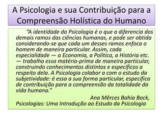 A Psicologia e sua Contribuição para a
 Compreensão Holística do Humano
    “A identidade da Psicologia é o que a diferencia dos
demais ramos das ciências humanas, e pode ser obtida
considerando-se que cada um desses ramos enfoca o
homem de maneira particular. Assim, cada
especialidade — a Economia, a Política, a História etc.
— trabalha essa matéria-prima de maneira particular,
construindo conhecimentos distintos e específicos a
respeito dela. A Psicologia colabor a com o estudo da
subjetividade: é essa a sua forma particular, específica
de contribuição para a compreensão da totalidade da
vida humana.”
                               Ana Mêrces Bahia Bock,
Psicologias: Uma Introdução ao Estudo da Psicologia
 