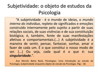 Subjetividade: o objeto de estudos da
             Psicologia
    “A subjetividade - é o mundo de ideias, o mundo
interno do indivíduo, repleto de significados e emoções
construído internamente pelo sujeito a partir de suas
relações sociais, de suas vivências e de sua constituição
biológica; é, também, fonte de suas manifestações
afetivas e comportamentais.(...) A subjetividade é a
maneira de sentir, pensar, fantasiar, sonhar, amar e
fazer de cada um. É o que constitui o nosso modo de
ser. (...) Ou seja, cada qual é o que é: sua
singularidade.”.
      Ana Mercês Bahia Bock, Psicologias: Uma introdução ao estudo da
Psicologia, Subjetividade enquanto objeto de estudo da Psicologia. Pág – 28.
 