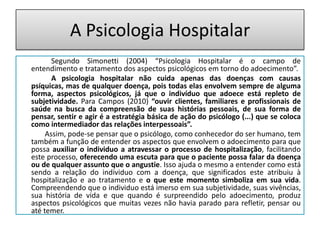 A Psicologia Hospitalar
       Segundo Simonetti (2004) “Psicologia Hospitalar é o campo de
entendimento e tratamento dos aspectos psicológicos em torno do adoecimento”.
       A psicologia hospitalar não cuida apenas das doenças com causas
psíquicas, mas de qualquer doença, pois todas elas envolvem sempre de alguma
forma, aspectos psicológicos, já que o indivíduo que adoece está repleto de
subjetividade. Para Campos (2010) “ouvir clientes, familiares e profissionais de
saúde na busca da compreensão de suas histórias pessoais, de sua forma de
pensar, sentir e agir é a estratégia básica de ação do psicólogo (...) que se coloca
como intermediador das relações interpessoais”.
     Assim, pode-se pensar que o psicólogo, como conhecedor do ser humano, tem
também a função de entender os aspectos que envolvem o adoecimento para que
possa auxiliar o individuo a atravessar o processo de hospitalização, facilitando
este processo, oferecendo uma escuta para que o paciente possa falar da doença
ou de qualquer assunto que o angustie. Isso ajuda o mesmo a entender como está
sendo a relação do individuo com a doença, que significados este atribuiu à
hospitalização e ao tratamento e o que este momento simboliza em sua vida.
Compreendendo que o individuo está imerso em sua subjetividade, suas vivências,
sua história de vida e que quando é surpreendido pelo adoecimento, produz
aspectos psicológicos que muitas vezes não havia parado para refletir, pensar ou
até temer.
 