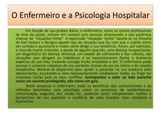O Enfermeiro e a Psicologia Hospitalar
        Em função de sua pratica diária, o enfermeiro, como os outros profissionais
 da área da saúde, entram em contato com pessoas atravessado o que podemos
 chamar de “situações-limite”. A expressão “situação- limite” baseia-se na filosofia
 de Karl Jarpers e designa aquele tipo de situação que faz com que o sujeito entre
 em contato e questione o modo como dirige a sua existência. Assim, por exemplo,
 o risco de morte iminente, a perda de alguém querido, uma doença incapacitante,
 um diagnóstico de doença terminal, um estado de sofrimento e dor crônico, são
 situações que obrigam os indivíduos a se reposicionarem frente a inúmeros
 aspectos da sua vida, trazendo consigo muita ansiedade e dor. O enfermeiro pode
 acessar o universo subjetivo do seu paciente através da escuta clínica e da relação
 terapêutica. Mostrar-se disponível para ajudar o paciente na sua travessia pelo
 adoecimento, escutando-o, sem necessariamente estabelecer metas ou fingir ter
 respostas certas para os seus conflitos. Acompanhar e estar ao lado paciente
 como um ouvinte privilegiado, não como um guia.
        Neste processo o enfermeiro pode se beneficiar dos conhecimento e da
 reflexões levantadas pela psicologia sobre os processos de saúde/doença,
 comunicação, angustia, dor, medo etc. podendo assim compreender melhor a
 perspectiva de seu paciente e auxiliá-lo de uma maneira mais completa e
 humanísta
 