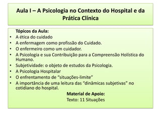 Aula I – A Psicologia no Contexto do Hospital e da
                       Prática Clínica

    Tópicos da Aula:
•   A ética do cuidado
•   A enfermagem como profissão do Cuidado.
•   O enfermeiro como um cuidador.
•   A Psicologia e sua Contribuição para a Compreensão Holística do
    Humano.
•   Subjetividade: o objeto de estudos da Psicologia.
•   A Psicologia Hospitalar
•   O enfrentamento de “situações-limite”
•   A importância de uma leitura das “dinâmicas subjetivas” no
    cotidiano do hospital.
                              Material de Apoio:
                              Texto: 11 Situações
 