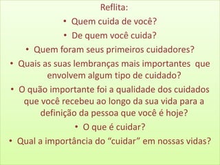 Reflita:
             • Quem cuida de você?
             • De quem você cuida?
   • Quem foram seus primeiros cuidadores?
• Quais as suas lembranças mais importantes que
          envolvem algum tipo de cuidado?
• O quão importante foi a qualidade dos cuidados
   que você recebeu ao longo da sua vida para a
       definição da pessoa que você é hoje?
                 • O que é cuidar?
• Qual a importância do “cuidar” em nossas vidas?
 