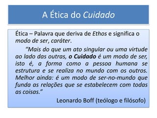A Ética do Cuidado
Ética – Palavra que deriva de Ethos e significa o
modo de ser, caráter.
    “Mais do que um ato singular ou uma virtude
ao lado das outras, o Cuidado é um modo de ser,
isto é, a forma como a pessoa humana se
estrutura e se realiza no mundo com os outros.
Melhor ainda: é um modo de ser-no-mundo que
funda as relações que se estabelecem com todas
as coisas.”
                 Leonardo Boff (teólogo e filósofo)
 