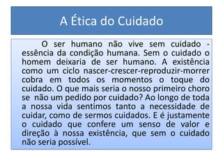 A Ética do Cuidado
     O ser humano não vive sem cuidado -
essência da condição humana. Sem o cuidado o
homem deixaria de ser humano. A existência
como um ciclo nascer-crescer-reproduzir-morrer
cobra em todos os momentos o toque do
cuidado. O que mais seria o nosso primeiro choro
se não um pedido por cuidado? Ao longo de toda
a nossa vida sentimos tanto a necessidade de
cuidar, como de sermos cuidados. E é justamente
o cuidado que confere um senso de valor e
direção à nossa existência, que sem o cuidado
não seria possível.
 