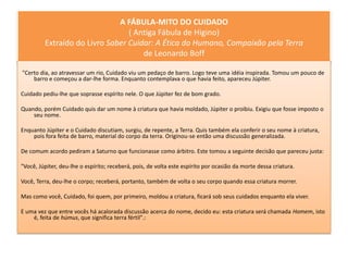 A FÁBULA-MITO DO CUIDADO
                                 ( Antiga Fábula de Higino)
         Extraído do Livro Saber Cuidar: A Ética do Humano, Compaixão pela Terra
                                     de Leonardo Boff

"Certo dia, ao atravessar um rio, Cuidado viu um pedaço de barro. Logo teve uma idéia inspirada. Tomou um pouco de
    barro e começou a dar-lhe forma. Enquanto contemplava o que havia feito, apareceu Júpiter.

Cuidado pediu-lhe que soprasse espírito nele. O que Júpiter fez de bom grado.

Quando, porém Cuidado quis dar um nome à criatura que havia moldado, Júpiter o proibiu. Exigiu que fosse imposto o
    seu nome.

Enquanto Júpiter e o Cuidado discutiam, surgiu, de repente, a Terra. Quis também ela conferir o seu nome à criatura,
    pois fora feita de barro, material do corpo da terra. Originou-se então uma discussão generalizada.

De comum acordo pediram a Saturno que funcionasse como árbitro. Este tomou a seguinte decisão que pareceu justa:

"Você, Júpiter, deu-lhe o espírito; receberá, pois, de volta este espírito por ocasião da morte dessa criatura.

Você, Terra, deu-lhe o corpo; receberá, portanto, também de volta o seu corpo quando essa criatura morrer.

Mas como você, Cuidado, foi quem, por primeiro, moldou a criatura, ficará sob seus cuidados enquanto ela viver.

E uma vez que entre vocês há acalorada discussão acerca do nome, decido eu: esta criatura será chamada Homem, isto
    é, feita de húmus, que significa terra fértil".:
 