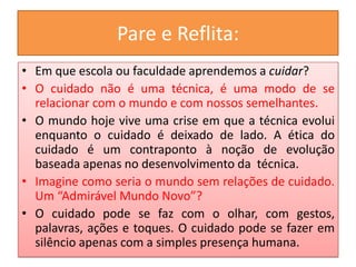 Pare e Reflita:
• Em que escola ou faculdade aprendemos a cuidar?
• O cuidado não é uma técnica, é uma modo de se
  relacionar com o mundo e com nossos semelhantes.
• O mundo hoje vive uma crise em que a técnica evolui
  enquanto o cuidado é deixado de lado. A ética do
  cuidado é um contraponto à noção de evolução
  baseada apenas no desenvolvimento da técnica.
• Imagine como seria o mundo sem relações de cuidado.
  Um “Admirável Mundo Novo”?
• O cuidado pode se faz com o olhar, com gestos,
  palavras, ações e toques. O cuidado pode se fazer em
  silêncio apenas com a simples presença humana.
 