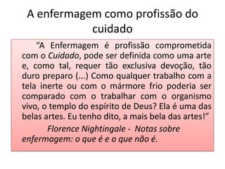 A enfermagem como profissão do
            cuidado
    “A Enfermagem é profissão comprometida
com o Cuidado, pode ser definida como uma arte
e, como tal, requer tão exclusiva devoção, tão
duro preparo (...) Como qualquer trabalho com a
tela inerte ou com o mármore frio poderia ser
comparado com o trabalhar com o organismo
vivo, o templo do espírito de Deus? Ela é uma das
belas artes. Eu tenho dito, a mais bela das artes!”
       Florence Nightingale - Notas sobre
enfermagem: o que é e o que não é.
 