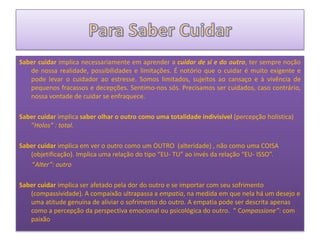 Saber cuidar implica necessariamente em aprender a cuidar de si e do outro, ter sempre noção
   de nossa realidade, possibilidades e limitações. É notório que o cuidar é muito exigente e
   pode levar o cuidador ao estresse. Somos limitados, sujeitos ao cansaço e à vivência de
   pequenos fracassos e decepções. Sentimo-nos sós. Precisamos ser cuidados, caso contrário,
   nossa vontade de cuidar se enfraquece.

Saber cuidar implica saber olhar o outro como uma totalidade indivisível (percepção holística)
   “Holos” : total.

Saber cuidar implica em ver o outro como um OUTRO (alteridade) , não como uma COISA
   (objetificação). Implica uma relação do tipo “EU- TU” ao invés da relação “EU- ISSO”.
    “Alter”: outro

Saber cuidar implica ser afetado pela dor do outro e se importar com seu sofrimento
   (compassividade). A compaixão ultrapassa a empatia, na medida em que nela há um desejo e
   uma atitude genuína de aliviar o sofrimento do outro. A empatia pode ser descrita apenas
   como a percepção da perspectiva emocional ou psicológica do outro. “ Compassione”: com
   paixão
 