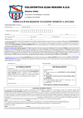 POLISPORTIVA ELBA REKORD A.S.D.
Sezione Volley
Via Consumella, 2-4 - 57037 PORTOFERRAIO (LI)– ISOLA D’ELBA
C.F. 91015060493 - P.IVA 01763750492
C.F. 91015060493 - P.IVA 01763750492
MODULO D’ISCRIZIONE STAGIONE SPORTIVA 2015/2016
Il sottoscritto atleta: Cognome __________________________________________ Nome ________________________________________
Data di nascita ______________ Luogo di nascita _________________________________________________________________________
Codice Fiscale dell’atleta:
Residente a _____________________________________________ Via ______________________________ n°_____ CAP______________
Tel. Abitazione _______________________ Cell. atleta _______________________ Cell. Genitore ________________________
Indirizzo mail ______________________________@ __________________
a conoscenza dei diritti e doveri che la qualifica di socio-atleta comporta chiede l’iscrizione all’Asso.ne Sportiva Dilettantistica POLISPORTIVA
ELBA REKORD ed ai corsi di pallavolo da questa organizzati. Il socio-atleta deve inoltre garantire la custodia e il mantenimento del materiale di
proprietà della POLISPORTIVA ELBA REKORD ASD che gli sarà assegnato per lo svolgimento dell’attività agonistica e la sua restituzione a
conclusione della stagione sportiva.
Quota d’iscrizione per tutte le categorie €. 300 (comprensiva del rateo assicurativo obbligatorio); più eventuali €.70,00 per polizza assicurativa
integrativa ITAS ASSICURAZIONI con seguenti massimali: caso morte € 50.000,00, spese infortunio permanente € 100.000,00, rimborso spese
mediche infortunio € 2.500,00, indennità ingessatura €25,00/giorno max gg.40, Indennità ricovero € 40,00/giorno max gg. 90 (condizioni visibili in
Segreteria). La quota può essere corrisposta o in un’unica soluzione alla consegna del presente modulo compilato in ogni sua parte oppure una
prima quota di € 150 a titolo d’iscrizione alla consegna del presente modulo e la seconda quota di € 150 entro il 31/12/2015.
I pagamenti possono essere eseguiti preferibilmente tramite bonifico bancario presso Banca dell’Elba Filiale di Capoliveri IBAN: IT 89F 07048
70660 0000 0001 1819 oppure al Dirigente della squadra di riferimento dell’Atleta. (nota: il saldo può essere versato in qualsiasi momento prima
della scadenza del 31/12/2015).
Portoferraio, lì _________________ firma dell’atleta ___________________________________
AUTORIZZAZIONE
Il sottoscritto …………………………………….……………………
autorizza il richiedente, su cui esercita la patria potestà, a partecipare
ai corsi di pallavolo secondo i programmi della POLISPORTIVA
ELBA REKORD A.S.D e s’impegna fin d’ora a rinunciare a
qualsiasi azione civile e/o penale, nei confronti della succitata
Associazione Sportiva, che tale partecipazione può comportare.
Portoferraio, lì ….……………………
Firma del Genitore ………………...……………………………
DICHIARAZIONE
Il sottoscritto atleta ……………………………………………….
attesta:
 di essere tesserato con la POLISPORTIVA ELBA REKORD
A.S.D
Firma dell’atleta …………………………………………….
 di non essere mai stato tesserato con alcun sodalizio affiliato
alla FIPAV.
Firma dell’atleta ………………………………
 di non conservare alcun vincolo di tesseramento con la
precedente società d’appartenenza.
Firma dell’atleta ……………………………………………
N.B.: Barrare e firmare una sola risposta.
GARANZIA DI RISERVATEZZA
Ai sensi del D.Lgs196/2003 (codice in materia di protezione dei dati personali), si informa che i dati personali raccolti con il presente modulo dalla
POLISPORTIVA ELBA REKORD A.S.D con sede in Via Guerrazzi n. 1 – PORTOFERRAIO (LI) saranno oggetto di trattamento diretto o di Società terze,
finalizzato esclusivamente al rilascio del tesseramento alla FIPAV Roma ed operazioni associative con garanzia della massima riservatezza e dei diritti di cui all’art.
13 della citata legge. Le medesime informazioni potranno essere comunicate alle Amministrazioni/Enti Pubblici direttamente e legittimamente interessati e/o per
inviare comunicazioni, promozioni di prodotti e servizi, ricerche di mercato da parte dei propri sostenitori e/o simpatizzanti. Preso atto della presente informativa, il
sottoscritto/a________________________________________________ (genitore) ai sensi dell’articolo 23 e 26 D. Lgs. 30.6.2003 n.196 ______ acconsente(*) al
trattamento, per le finalità sopra indicate, dei dati personali che riguardano il richiedente, su cui esercita la podestà genitoriale
Data______________________________ Firma_________________________________________________________
Nota: l’apposizione della firma è necessaria per il tesseramento e la partecipazione ai campionati/tornei/manifestazioni organizzati dalla FIPAV.
Si richiede il consenso alla pubblicazione di eventuali foto individuali o di gruppo sul sito societario “ www.elbarekord.com”
 (Barrare la casella)
Data______________________________ Firma_________________________________________________________
(*) Ove l’interessato non intenda dare il proprio consenso deve premettere la parola”NON” alla parola “acconsente”
 