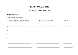 SANBERNRACE?2013?
MODULO?DI?ISCRIZIONE??
NOME?SQUADRA:?
COMPONENTI??SQUADRA:?
??????NOME?E?COGNOME?(STAMPATELLO)???????????????????????????DATA?E?LUOGO?DI?NASCITA???????????????????????????????????FIRMA?
?
1.?_____________________________???????????????_______________________________?????????????______________?
?
2.______________________________???????????????_______________________________?????????????______________?
?
3.______________________________????????????????_______________________________?????????????_____________?
?
4._______________________________???????????????_______________________________?????????????_____________?
?
5.________________________________??????????????_______________________________?????????????____________?
?
6._________________________________??????????????_______________________________????????????____________?
 