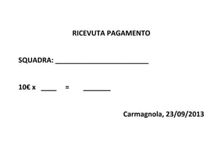 ?
RICEVUTA?PAGAMENTO?
?
SQUADRA:?________________________?
?
10?x???____?????=????????_______?
?
Carmagnola,?23/09/2013?
 