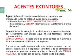 AGENTES EXTINTORES
Água: Ação de Extinção é o resfriamento, podendo ser
empregada tanto no estado líquido como no gasoso.
 Estado líquido - JATO COMPACTO E CHUVEIRO
(Resfriamento), NEBLINA (Resfriamento e Abafamento (forma
de vapor).
Espuma: Ação de extinção é de abafamento e, secundariamente,
de resfriamento; por utilizar água na sua formação, conduz
corrente elétrica.
ESPUMA QUÍMICA – Reação Química entre Sulfato de Alumínio e
Bicarbonato com estabilizador de espuma.
Por um processo de batimento de uma mistura de água com um
agente espumante e a aspiração simultânea de ar atmosférico
em esguicho próprio, temos também a formação de ESPUMA
MECÂNICA, que pode ser de baixa, média e alta expansão.
 