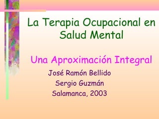 La Terapia Ocupacional en
Salud Mental
Una Aproximación Integral
José Ramón Bellido
Sergio Guzmán
Salamanca, 2003
 