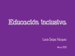 Educación inclusiva
Lucía Seijas Vázquez
Marzo 2020
 
