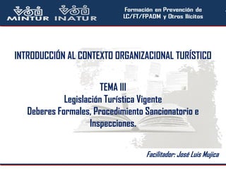INTRODUCCIÓN AL CONTEXTO ORGANIZACIONAL TURÍSTICO
TEMA III
Legislación Turística Vigente
Deberes Formales, Procedimiento Sancionatorio e
Inspecciones.
Facilitador: José Luis Mujica
 