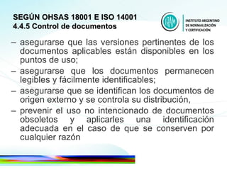 asegurarse que las versiones pertinentes de los documentos aplicables están disponibles en los puntos de uso; asegurarse que los documentos permanecen legibles y fácilmente identificables; asegurarse que se identifican los documentos de origen externo y se controla su distribución, prevenir el uso no intencionado de documentos obsoletos y aplicarles una identificación adecuada en el caso de que se conserven por cualquier razón  SEGÚN OHSAS 18001 E ISO 14001 4.4.5 Control de documentos 