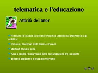 telematica e l’educazione   Attività del tutor Focalizza la sessione la sessione sincronica secondo gli argomento e gli obiettivi  Imposta i contenuti della lezione sincrona Stabilisci tempi e ritmi  Apre e regola l’andamento della comunicazione tra i soggetti  Sollecita dibattiti e  gestisci gli interventi  