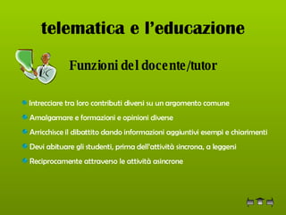 telematica e l’educazione Funzioni del docente/tutor Intrecciare tra loro contributi diversi su un argomento comune Amalgamare e formazioni e opinioni diverse  Arricchisce il dibattito dando informazioni aggiuntivi esempi e chiarimenti Devi abituare gli studenti, prima dell’attività sincrona, a leggersi Reciprocamente attraverso le attività asincrone  