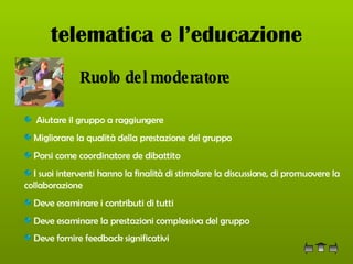 telematica e l’educazione Ruolo del moderatore   Aiutare il gruppo a raggiungere  Migliorare la qualità della prestazione del gruppo  Porsi come coordinatore de dibattito I suoi interventi hanno la finalità di stimolare la discussione, di promuovere la collaborazione  Deve esaminare i contributi di tutti  Deve esaminare la prestazioni complessiva del gruppo Deve fornire feedback significativi   