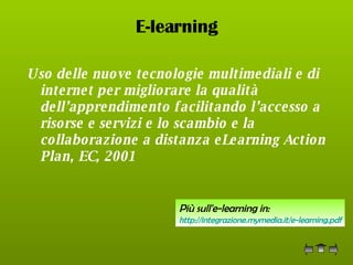 E-learning Uso delle nuove tecnologie multimediali e di internet per migliorare la qualità dell’apprendimento facilitando l’accesso a risorse e servizi e lo scambio e la collaborazione a distanza eLearning Action Plan, EC, 2001   Più sull'e-learning in: http:// integrazione.mymedia.it / e-learning.pdf 