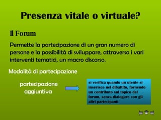 Presenza vitale o virtuale? Il Forum Permette la partecipazione di un gran numero di persone e la possibilità di sviluppare, attraverso i vari interventi tematici, un macro discorso.   Modalità di partecipazione partecipazione aggiuntiva   si verifica quando un utente si inserisce nel dibattito, fornendo un contributo sul topico del forum, senza dialogare con gli altri partecipanti  