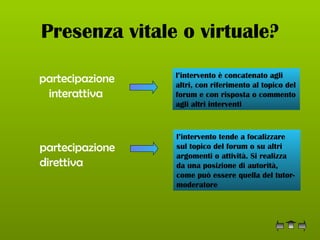 Presenza vitale o virtuale? partecipazione interattiva   l’intervento è concatenato agli altri, con riferimento al topico del forum e con risposta o commento agli altri interventi  partecipazione direttiva   l’intervento tende a focalizzare sul topico del forum o su altri argomenti o attività. Si realizza da una posizione di autorità, come può essere quella del tutor-moderatore  