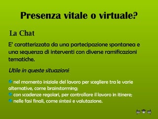 Presenza vitale o virtuale? La Chat   E’ caratterizzata da una partecipazione spontanea e una sequenza di interventi con diverse ramificazioni tematiche.   Utile in queste situazioni :  nel momento iniziale del lavoro per scegliere tra le varie alternative, come brainstorming;  con scadenze regolari, per controllare il lavoro in itinere;  nelle fasi finali, come sintesi e valutazione.   