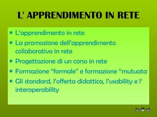 L' APPRENDIMENTO IN RETE L’apprendimento in rete La promozione dell’apprendimento  collaborativo  in rete Progettazione di un corso in rete Formazione “formale” e formazione “mutuata” Gli standard, l’offerta didattica, l’ usability  e l’ interoperability 