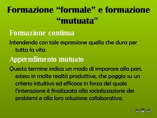 Formazione “formale” e formazione “mutuata ”   Formazione continua Intendendo con tale espressione quella che dura per tutta la vita Apprendimento mutuato   Questo termine indica un modo di imparare alla pari, esteso in molte realtà produttive, che poggia su un criterio intuitivo ed efficace in forza del quale l’interazione è finalizzata alla socializzazione dei problemi e alla loro soluzione collaborativa. 
