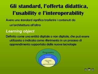 Gli standard, l’offerta didattica, l’usability e l’interoperability   Avere uno standard significa trasferire i contenuti da un’architettura all’altra   Learning object   Definito come una entità digitale o non digitale, che può essere utilizzata o indicata come riferimento in un processo di apprendimento supportato dalle nuove tecnologie  Oggetto di apprendimento corso Programma 