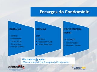 Encargos do Condomínio


INSS(fonte)                ISS(fonte)                PIS/COFINS/CSLL
                                                     (fonte)
•   Síndico                CCM
•   Autônomos              • Jurídica                >R$ 5000,00
•   11% + 20 %             • Física(sem CCM)         • Vários recibos
•   Empreitada             • Outro Município         • Simples - isentas
•   Cessão M.Obra




              Vide material de apoio:
              - Manual completo de Encargos do Condomínio
 