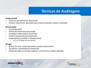 Técnicas de Auditagem
1) Documental
• Examinar documento por documento
• Conferir notas fiscais, descrições dos serviços prestados, recibos e retenções

2) Conciliação
• Contas bancárias
• Análise dos balancetes do período
• Considerar saldo anterior ao período
• Conferir lançamento por lançamento
• Inadimplência (a receber X recebimentos):
     –   Atenção! Grande risco de fraudes!

3) Legal
• Análise das atas, contas aprovadas, previsão orçamentária
• Considerar a convenção do condomínio
• Análise de todos os contratos vigentes, vencimentos e valores aplicados
 