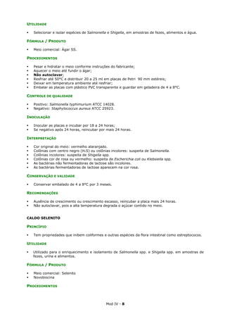 Mod IV - 8
UTILIDADE
Selecionar e isolar espécies de Salmonella e Shigella, em amostras de fezes, alimentos e água.
FÓRMULA / PRODUTO
Meio comercial: Ágar SS.
PROCEDIMENTOS
Pesar e hidratar o meio conforme instruções do fabricante;
Aquecer o meio até fundir o ágar;
Não autoclavar;
Resfriar até 50°C e distribuir 20 a 25 ml em placas de Petri 90 mm estéreis;
Deixar em temperatura ambiente até resfriar;
Embalar as placas com plástico PVC transparente e guardar em geladeira de 4 a 8°C.
CONTROLE DE QUALIDADE
Positivo: Salmonella typhimurium ATCC 14028.
Negativo: Staphylococcus aureus ATCC 25923.
INOCULAÇÃO
Inocular as placas e incubar por 18 a 24 horas;
Se negativo após 24 horas, reincubar por mais 24 horas.
INTERPRETAÇÃO
Cor original do meio: vermelho alaranjado.
Colônias com centro negro (H²S) ou colônias incolores: suspeita de Salmonella.
Colônias incolores: suspeita de Shigella spp.
Colônias cor de rosa ou vermelho: suspeita de Escherichia coli ou Klebsiella spp.
As bactérias não fermentadoras de lactose são incolores.
As bactérias fermentadoras de lactose aparecem na cor rosa.
CONSERVAÇÃO E VALIDADE
Conservar embalado de 4 a 8°C por 3 meses.
RECOMENDAÇÕES
Ausência de crescimento ou crescimento escasso, reincubar a placa mais 24 horas.
Não autoclavar, pois a alta temperatura degrada o açúcar contido no meio.
CALDO SELENITO
PRINCÍPIO
Tem propriedades que inibem coliformes e outras espécies da flora intestinal como estreptococos.
UTILIDADE
Utilizado para o enriquecimento e isolamento de Salmonella spp. e Shigella spp. em amostras de
fezes, urina e alimentos.
FÓRMULA / PRODUTO
Meio comercial: Selenito
Novobiocina
PROCEDIMENTOS
 