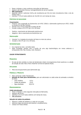 Mod IV - 9
Pesar e hidratar o meio conforme instruções do fabricante;
Aquecer até levantar fervura, homogeneizando de vez em quando;
Não autoclavar;
Aguardar esfriar e adicionar 0,04 g de novobiocina por litro de meio (novobiocina inibe o véu de
Proteus spp.);
Distribuir 7 ml em tubos estéreis de 15x150 mm com tampa de rosca.
CONTROLE DE QUALIDADE
Crescimento:
Preparar uma suspensão de Escherichia coli ATCC 25922 e Salmonella typhimurium ATCC 14028
na escala 0,5 de Mac Farland;
Semear 0,01 ml da suspensão na placa de SS;
Incubar a placa a 35 ±1°C por 12 a 18 horas.
‫ـ‬ Positivo: crescimento da Salmonella typhimurium.
‫ـ‬ Negativo: não á crescimento de Escherichia coli.
INOCULAÇÃO
Inocular 3 a 4 alçadas da amostra de fezes no meio de cultura;
Incubar a 35±1°C por 12 a 18 horas.
INTERPRETAÇÃO
Cor original do meio: vermelho tijolo.
Após incubação, semear com o auxílio de uma alça bacteriológica em meios seletivos e
enriquecidos (SS, Mac Conkey, XLD, Hectoen).
CALDO TETRATIONATO
PRINCÍPIO
Os sais de bile contidos no meio de tetrationato inibem microrganismos Gram positivos e a adição
da solução de iodo inibe a flora intestinal normal de espécies fecais.
UTILIDADE
Meio de enriquecimento para Salmonella spp.
FÓRMULA / PRODUTO
Meio comercial: Caldo Tetrationato.
Solução de Iodo para tetrationato: para ser adicionado no caldo antes de semeada a amostra
de fezes.
‫ـ‬ Iodo metálico 6,0 g
‫ـ‬ Iodeto de potássio 5,0 g
‫ـ‬ Água destilada 20,0 ml
PROCEDIMENTOS
Caldo tetrationato
Pesar e hidratar o meio segundo instruções do fabricante;
Aquecer até ferver;
Distribuir 10 ml em tubos estéreis com tampa de rosca;
Não autoclavar.
Solução de iodeto de potássio
Macerar o iodeto de potássio e o iodo em um graal;
Adicionar água aos poucos até dissolver completamente;
Colocar em frasco âmbar.
 