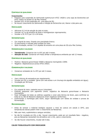 Mod IV - 10
CONTROLE DE QUALIDADE
Crescimento:
Preparar uma suspensão de Salmonella typhimurium ATCC 14028 e uma cepa de Escherichia coli
ATCC 25922 na escala 0,5 de Mac Farland;
Semear 0,01 ml da suspensão em uma placa de SS;
Se houver crescimento de Salmonella e inibição de Escherichia coli, liberar o lote para uso.
INOCULAÇÃO
Adicionar 0,2 ml da solução de iodo no tubo;
Inocular 1a 3 g da amostra de fezes e homogeneizar vigorosamente;
Incubar a 35 ±1°C por 12 a 18 horas.
INTERPRETAÇÃO
Cor original do meio: límpido com precipitado branco.
O crescimento é indicado pela turbidez do meio.
Após incubação, semear 3 a 4 alçadas da amostra em uma placa de SS e/ou Mac Conkey.
CONSERVAÇÃO E VALIDADE
Tetrationato: Conservar de 4 a 8°C por até 4 meses.
Solução de iodo: Conservar em frasco âmbar a temperatura ambiente por até 12 meses.
CONTROLE DE QUALIDADE
Positivo: Neisseria gonorrhoeae 43069 e Neisseria meningitidis 13090.
Negativo: Staphylococcus aureus ATCC 25923.
CONSERVAÇÃO E VALIDADE
Conservar embalado de 4 a 8°C por até 3 meses.
INOCULAÇAO
Usar a técnica de semeadura por esgotamento;
Incubar em CO2 e umidade (jarra com vela acesa e um chumaço de algodão embebido em água);
Incubação por 48 horas.
INTERPRETAÇÃO
Cor original do meio: castanho escuro (chocolate).
Colônias pequenas com pigmento creme: sugestivo de Neisseria gonorrhoeae e Neisseria
meningitidis.
Fazer esfregaço de todas as colônias suspeitas e corar pela técnica de Gram, para confirmar se
trata-se ou não de Neisseria (diplococos Gram negativos reniformes).
Confirmando a morfologia pelo Gram, seguir identificação com testes de oxidase e provas de
fermentação.
RECOMENDAÇÕES
Antes de semear o material biológico aquecer o meio de cultura em estufa à 35ºC, pois
temperaturas baixas podem inibir o crescimento de Neisserias;
Não usar meio, suplementos e sangue vencidos;
Se não for incubado em CO2 e não houver crescimento, pode ser um resultado falso - negativo,
pois as Neisserias necessitam de atmosfera com o CO2 para o crescimento;
Se não houver crescimento, incubar até 5 dias.
CALDO TIOGLICOLATO COM INDICADOR
 