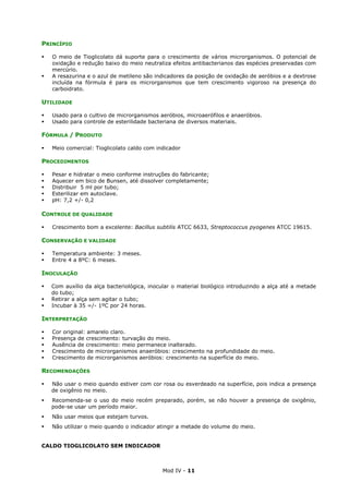 Mod IV - 11
PRINCÍPIO
O meio de Tioglicolato dá suporte para o crescimento de vários microrganismos. O potencial de
oxidação e redução baixo do meio neutraliza efeitos antibacterianos das espécies preservadas com
mercúrio.
A resazurina e o azul de metileno são indicadores da posição de oxidação de aeróbios e a dextrose
incluída na fórmula é para os microrganismos que tem crescimento vigoroso na presença do
carboidrato.
UTILIDADE
Usado para o cultivo de microrganismos aeróbios, microaerófilos e anaeróbios.
Usado para controle de esterilidade bacteriana de diversos materiais.
FÓRMULA / PRODUTO
Meio comercial: Tioglicolato caldo com indicador
PROCEDIMENTOS
Pesar e hidratar o meio conforme instruções do fabricante;
Aquecer em bico de Bunsen, até dissolver completamente;
Distribuir 5 ml por tubo;
Esterilizar em autoclave.
pH: 7,2 +/- 0,2
CONTROLE DE QUALIDADE
Crescimento bom a excelente: Bacillus subtilis ATCC 6633, Streptococcus pyogenes ATCC 19615.
CONSERVAÇÃO E VALIDADE
Temperatura ambiente: 3 meses.
Entre 4 a 8ºC: 6 meses.
INOCULAÇÃO
Com auxílio da alça bacteriológica, inocular o material biológico introduzindo a alça até a metade
do tubo;
Retirar a alça sem agitar o tubo;
Incubar à 35 =/- 1ºC por 24 horas.
INTERPRETAÇÃO
Cor original: amarelo claro.
Presença de crescimento: turvação do meio.
Ausência de crescimento: meio permanece inalterado.
Crescimento de microrganismos anaeróbios: crescimento na profundidade do meio.
Crescimento de microrganismos aeróbios: crescimento na superfície do meio.
RECOMENDAÇÕES
Não usar o meio quando estiver com cor rosa ou esverdeado na superfície, pois indica a presença
de oxigênio no meio.
Recomenda-se o uso do meio recém preparado, porém, se não houver a presença de oxigênio,
pode-se usar um período maior.
Não usar meios que estejam turvos.
Não utilizar o meio quando o indicador atingir a metade do volume do meio.
CALDO TIOGLICOLATO SEM INDICADOR
 