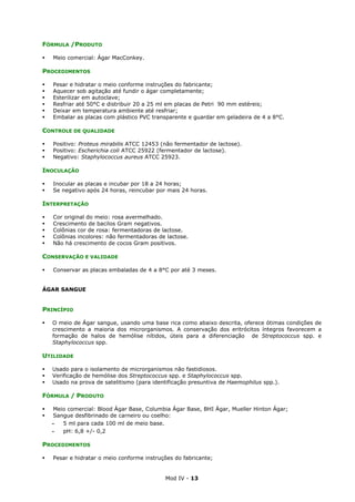 Mod IV - 13
FÓRMULA /PRODUTO
Meio comercial: Ágar MacConkey.
PROCEDIMENTOS
Pesar e hidratar o meio conforme instruções do fabricante;
Aquecer sob agitação até fundir o ágar completamente;
Esterilizar em autoclave;
Resfriar até 50°C e distribuir 20 a 25 ml em placas de Petri 90 mm estéreis;
Deixar em temperatura ambiente até resfriar;
Embalar as placas com plástico PVC transparente e guardar em geladeira de 4 a 8°C.
CONTROLE DE QUALIDADE
Positivo: Proteus mirabilis ATCC 12453 (não fermentador de lactose).
Positivo: Escherichia coli ATCC 25922 (fermentador de lactose).
Negativo: Staphylococcus aureus ATCC 25923.
INOCULAÇÃO
Inocular as placas e incubar por 18 a 24 horas;
Se negativo após 24 horas, reincubar por mais 24 horas.
INTERPRETAÇÃO
Cor original do meio: rosa avermelhado.
Crescimento de bacilos Gram negativos.
Colônias cor de rosa: fermentadoras de lactose.
Colônias incolores: não fermentadoras de lactose.
Não há crescimento de cocos Gram positivos.
CONSERVAÇÃO E VALIDADE
Conservar as placas embaladas de 4 a 8°C por até 3 meses.
ÁGAR SANGUE
PRINCÍPIO
O meio de Ágar sangue, usando uma base rica como abaixo descrita, oferece ótimas condições de
crescimento a maioria dos microrganismos. A conservação dos eritrócitos íntegros favorecem a
formação de halos de hemólise nítidos, úteis para a diferenciação de Streptococcus spp. e
Staphylococcus spp.
UTILIDADE
Usado para o isolamento de microrganismos não fastidiosos.
Verificação de hemólise dos Streptococcus spp. e Staphylococcus spp.
Usado na prova de satelitismo (para identificação presuntiva de Haemophilus spp.).
FÓRMULA / PRODUTO
Meio comercial: Blood Ágar Base, Columbia Ágar Base, BHI Ágar, Mueller Hinton Ágar;
Sangue desfibrinado de carneiro ou coelho:
‫ـ‬ 5 ml para cada 100 ml de meio base.
‫ـ‬ pH: 6,8 +/- 0,2
PROCEDIMENTOS
Pesar e hidratar o meio conforme instruções do fabricante;
 