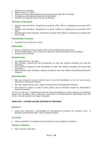 Mod IV - 14
Esterilizar em autoclave;
Esfriar a base à +/- 50ºC;
Adicionar 5 ml de sangue desfibrinado de carneiro para cada 100 ml de base;
Homogeneizar delicadamente para não formar bolhas;
Distribuir em placas de Petri de 90 mm de diâmetro.
CONTROLE DE QUALIDADE
Hemólise beta hemolítica: Streptococcus pyogenes ATCC 19615 ou Staphylococcus aureus ATCC
25923.
Hemólise alfa hemolítica: Streptococcus do grupo viridans ou Streptococcus pneumoniae ATCC
6305.
Hemólise gama (sem hemólise): Enterococcus faecalis ATCC 29212 ou Staphylococcus epidermidis
ATCC 12228.
CONSERVAÇÃO E VALIDADE
Conservar de 4 a 10°C por 4 meses.
INOCULAÇÃO
Estriar a superfície do meio, usando a técnica de semeadura para isolamento;
No final da semeadura, picar o meio com a alça para verificar hemólise em profundidade;
Incubar à 35ºC 24 horas.
INTERPRETAÇÃO
Cor original do meio: vermelho.
Beta hemólise: presença de halo transparente ao redor das colônias semeadas (lise total dos
eritrócitos).
Alfa hemólise: presença de halo esverdeado ao redor das colônias semeadas (lise parcial dos
eritrócitos).
Gama hemólise (sem hemólise): ausência de halo ao redor das colônias (eritrócitos permanecem
íntegros).
RECOMENDAÇÕES
Não usar sangue de carneiro vencido, pois o meio fica hemolisado ou com cor muito escura,
dificultando o estudo de hemólise;
Não usar sangue humano, pois alguns microrganismos não apresentam hemólise;
Não adicionar o sangue na base do meio quente, pois as hemácias rompem-se, dificultando o
estude de hemólise;
Por ser um meio rico, o crescimento a partir de materiais biológicos em geral costuma ser abundante,
sempre que necessário, isolar a colônia em estudo para os procedimentos de identificação, para não
correr o risco de trabalhar com cepas misturadas.
ÁGAR CLED – CYSTINE LACTOSE ELECTROLYTE DEFICIENT
PRINCÍPIO
Usado para isolamento e quantificação de microrganismos presentes em amostras urina. A
deficiência de eletrólitos inibe o véu de cepas de Proteus.
UTILIDADE
Isolar e quantificar microrganismos Gram positivos, Gram negativos e leveduras.
FÓRMULA / PRODUTO
Meio comercial: Ágar Cled.
 
